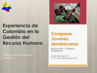 Congreso: 
Jóvenes 
dominicanos 
Educación – Empleo – 
Esperanza 
Santo Domingo, RD. 
7 al 9 de noviembre de 2014 
Experiencia de 
Colombia en la 
Gestión del 
Recurso Humano 
Marisol Forero Cárdenas 
Asesora 
 