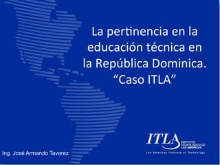 La 
per'nencia 
en 
la 
educación 
técnica 
en 
la 
República 
Dominica. 
“Caso 
ITLA” 
Ing. José Armando Tavarez 
 