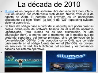 La década de 2010 
• Illumos es un proyecto de software libre derivado de OpenSolaris. 
Fue anunciado por conferencia web desde Nueva York el 3 de 
agosto de 2010. El nombre del proyecto es un neologismo 
procedente del latín "Illum" (la luz) y de "OS" (operating system, 
sistema operativo). 
• Se trata del código base a partir del cual cualquiera podrá crear su 
propia distribución de software basada en el sistema operativo 
OpenSolaris. Pero Illumos no es una distribución, ni una 
bifurcación (fork), al menos por el momento, en la medida que no 
pretende separarse del tronco principal, sino un derivado de la 
"consolidación" OS/Net (más conocida como ON), que consiste 
básicamente en el código fuente del kernel (SunOS), los drivers, 
los servicios de red, las bibliotecas del sistema y los comandos 
básicos del sistema operativo. 
• 
 