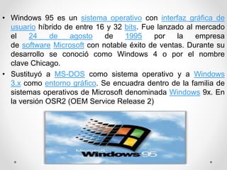 • Windows 95 es un sistema operativo con interfaz gráfica de 
usuario híbrido de entre 16 y 32 bits. Fue lanzado al mercado 
el 24 de agosto de 1995 por la empresa 
de software Microsoft con notable éxito de ventas. Durante su 
desarrollo se conoció como Windows 4 o por el nombre 
clave Chicago. 
• Sustituyó a MS-DOS como sistema operativo y a Windows 
3.x como entorno gráfico. Se encuadra dentro de la familia de 
sistemas operativos de Microsoft denominada Windows 9x. En 
la versión OSR2 (OEM Service Release 2) 
 