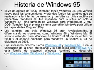 Historia de Windows 95 
• El 24 de agosto de 1995, Microsoft lanzó Windows 95, una versión 
nueva para los consumidores, y grandes fueron los cambios que se 
realizaron a la interfaz de usuario, y también se utiliza multitarea 
preceptiva. Windows 95 fue diseñado para sustituir no sólo a 
Windows 3.1, sino también de Windows para Workgroups y MS-DOS. 
También fue el primer sistema operativo Windows para utilizar 
las capacidades Plug and Play. 
• Los cambios que trajo Windows 95 eran revolucionarios, a 
diferencia de los siguientes, como Windows 98 y Windows Me. El 
soporte estándar para Windows 95 finalizó el 31 de diciembre de 
2000 y el soporte ampliado para Windows 95 finalizó el 31 de 
diciembre de 2001. 
• Sus sucesores directos fueron Windows 98 y Windows ME. Con la 
unificación de la línea profesional y la doméstica conWindows XP, 
esta familia de sistemas Windows continuó su desarrollo 
con Windows Vista, Windows 7 y Windows 8. 
 