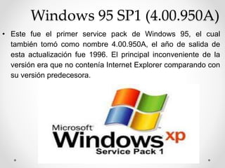Windows 95 SP1 (4.00.950A) 
• Este fue el primer service pack de Windows 95, el cual 
también tomó como nombre 4.00.950A, el año de salida de 
esta actualización fue 1996. El principal inconveniente de la 
versión era que no contenía Internet Explorer comparando con 
su versión predecesora. 
 