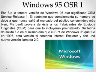 Windows 95 OSR 1 
Esa fue la tercera versión de Windows 95 que significaba OEM 
Service Release 1. El acrónimo que complementa su nombre se 
debe a que nunca salió al mercado del público consumidor; más 
bien, Microsoft proveía de éste a los Fabricantes de Equipos 
Originales (OEM) para que lo incluyeran preinstalado. Su fecha 
de salida fue en el mismo año que el SP1 de Windows 95 que fue 
en 1996, esta versión sí contenía Internet Explorer y con una 
nueva versión llamada 2.0. 
 
