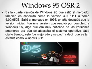 Windows 95 OSR 2 
• Es la cuarta versión de Windows 95 que salió al mercado, 
también es conocida como la versión 4.00.1111 o como 
4.00.950B. Salió al mercado en 1996, un año después que la 
versión inicial. Fue una versión que renovó por completo a 
Windows 95, algo que era muy criticado de las versiones 
anteriores era que se atascaba el sistema operativo cada 
cierto tiempo, esto fue mejorado y se podría decir que es tan 
estable como Windows 3.11. 
 