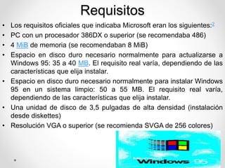Requisitos 
• Los requisitos oficiales que indicaba Microsoft eran los siguientes:2 
• PC con un procesador 386DX o superior (se recomendaba 486) 
• 4 MiB de memoria (se recomendaban 8 MiB) 
• Espacio en disco duro necesario normalmente para actualizarse a 
Windows 95: 35 a 40 MB. El requisito real varía, dependiendo de las 
características que elija instalar. 
• Espacio en disco duro necesario normalmente para instalar Windows 
95 en un sistema limpio: 50 a 55 MB. El requisito real varía, 
dependiendo de las características que elija instalar. 
• Una unidad de disco de 3,5 pulgadas de alta densidad (instalación 
desde diskettes) 
• Resolución VGA o superior (se recomienda SVGA de 256 colores) 
 