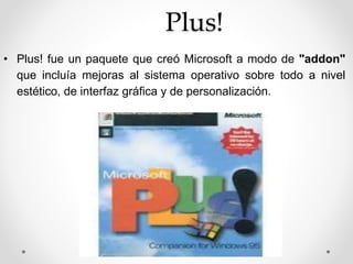 Plus! 
• Plus! fue un paquete que creó Microsoft a modo de "addon" 
que incluía mejoras al sistema operativo sobre todo a nivel 
estético, de interfaz gráfica y de personalización. 
 