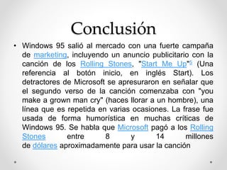 Conclusión 
• Windows 95 salió al mercado con una fuerte campaña 
de marketing, incluyendo un anuncio publicitario con la 
canción de los Rolling Stones, "Start Me Up"5 (Una 
referencia al botón inicio, en inglés Start). Los 
detractores de Microsoft se apresuraron en señalar que 
el segundo verso de la canción comenzaba con "you 
make a grown man cry" (haces llorar a un hombre), una 
línea que es repetida en varias ocasiones. La frase fue 
usada de forma humorística en muchas críticas de 
Windows 95. Se habla que Microsoft pagó a los Rolling 
Stones entre 8 y 14 millones 
de dólares aproximadamente para usar la canción 
 