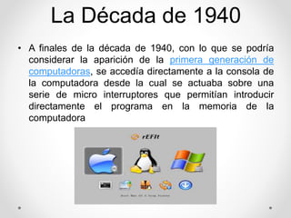 La Década de 1940 
• A finales de la década de 1940, con lo que se podría 
considerar la aparición de la primera generación de 
computadoras, se accedía directamente a la consola de 
la computadora desde la cual se actuaba sobre una 
serie de micro interruptores que permitían introducir 
directamente el programa en la memoria de la 
computadora 
 