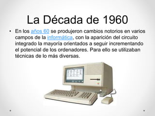 La Década de 1960 
• En los años 60 se produjeron cambios notorios en varios 
campos de la informática, con la aparición del circuito 
integrado la mayoría orientados a seguir incrementando 
el potencial de los ordenadores. Para ello se utilizaban 
técnicas de lo más diversas. 
 