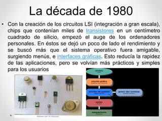 La década de 1980 
• Con la creación de los circuitos LSI (integración a gran escala), 
chips que contenían miles de transistores en un centímetro 
cuadrado de silicio, empezó el auge de los ordenadores 
personales. En éstos se dejó un poco de lado el rendimiento y 
se buscó más que el sistema operativo fuera amigable, 
surgiendo menús, e interfaces gráficas. Esto reducía la rapidez 
de las aplicaciones, pero se volvían más prácticos y simples 
para los usuarios 
 