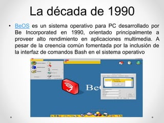 La década de 1990 
• BeOS es un sistema operativo para PC desarrollado por 
Be Incorporated en 1990, orientado principalmente a 
proveer alto rendimiento en aplicaciones multimedia. A 
pesar de la creencia común fomentada por la inclusión de 
la interfaz de comandos Bash en el sistema operativo 
 