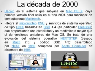 La década de 2000 
• Darwin es el sistema que subyace en Mac OS X, cuya 
primera versión final salió en el año 2001 para funcionar en 
computadoras Macintosh. 
• Integra el micronúcleo XNU y servicios de sistema operativo 
de tipo UNIX basados en BSD 4.4 (en particular FreeBSD) 
que proporcionan una estabilidad y un rendimiento mayor que 
el de versiones anteriores de Mac OS. Se trata de una 
evolución del sistema operativo NEXTSTEP (basado 
en Mach 2.5 y código BSD 4.3) desarrollado 
por NeXT en 1989 comprado por Apple Computer en 
diciembre de 1996. 
 
