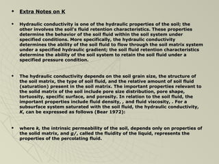  EExxttrraa NNootteess oonn KK 
 HHyyddrraauulliicc ccoonndduuccttiivviittyy iiss oonnee ooff tthhee hhyyddrraauulliicc pprrooppeerrttiieess ooff tthhee ssooiill;; tthhee 
ootthheerr iinnvvoollvveess tthhee ssooiill''ss fflluuiidd rreetteennttiioonn cchhaarraacctteerriissttiiccss.. TThheessee pprrooppeerrttiieess 
ddeetteerrmmiinnee tthhee bbeehhaavviioorr ooff tthhee ssooiill fflluuiidd wwiitthhiinn tthhee ssooiill ssyysstteemm uunnddeerr 
ssppeecciiffiieedd ccoonnddiittiioonnss.. MMoorree ssppeecciiffiiccaallllyy,, tthhee hhyyddrraauulliicc ccoonndduuccttiivviittyy 
ddeetteerrmmiinneess tthhee aabbiilliittyy ooff tthhee ssooiill fflluuiidd ttoo ffllooww tthhrroouugghh tthhee ssooiill mmaattrriixx ssyysstteemm 
uunnddeerr aa ssppeecciiffiieedd hhyyddrraauulliicc ggrraaddiieenntt;; tthhee ssooiill fflluuiidd rreetteennttiioonn cchhaarraacctteerriissttiiccss 
ddeetteerrmmiinnee tthhee aabbiilliittyy ooff tthhee ssooiill ssyysstteemm ttoo rreettaaiinn tthhee ssooiill fflluuiidd uunnddeerr aa 
ssppeecciiffiieedd pprreessssuurree ccoonnddiittiioonn.. 
 TThhee hhyyddrraauulliicc ccoonndduuccttiivviittyy ddeeppeennddss oonn tthhee ssooiill ggrraaiinn ssiizzee,, tthhee ssttrruuccttuurree ooff 
tthhee ssooiill mmaattrriixx,, tthhee ttyyppee ooff ssooiill fflluuiidd,, aanndd tthhee rreellaattiivvee aammoouunntt ooff ssooiill fflluuiidd 
((ssaattuurraattiioonn)) pprreesseenntt iinn tthhee ssooiill mmaattrriixx.. TThhee iimmppoorrttaanntt pprrooppeerrttiieess rreelleevvaanntt ttoo 
tthhee ssoolliidd mmaattrriixx ooff tthhee ssooiill iinncclluuddee ppoorree ssiizzee ddiissttrriibbuuttiioonn,, ppoorree sshhaappee,, 
ttoorrttuuoossiittyy,, ssppeecciiffiicc ssuurrffaaccee,, aanndd ppoorroossiittyy.. IInn rreellaattiioonn ttoo tthhee ssooiill fflluuiidd,, tthhee 
iimmppoorrttaanntt pprrooppeerrttiieess iinncclluuddee fflluuiidd ddeennssiittyy,, ,, aanndd fflluuiidd vviissccoossiittyy,, .. FFoorr aa 
ssuubbssuurrffaaccee ssyysstteemm ssaattuurraatteedd wwiitthh tthhee ssooiill fflluuiidd,, tthhee hhyyddrraauulliicc ccoonndduuccttiivviittyy,, 
KK,, ccaann bbee eexxpprreesssseedd aass ffoolllloowwss ((BBeeaarr 11997722)):: 
 wwhheerree kk,, tthhee iinnttrriinnssiicc ppeerrmmeeaabbiilliittyy ooff tthhee ssooiill,, ddeeppeennddss oonnllyy oonn pprrooppeerrttiieess ooff 
tthhee ssoolliidd mmaattrriixx,, aanndd gg//,, ccaalllleedd tthhee fflluuiiddiittyy ooff tthhee lliiqquuiidd,, rreepprreesseennttss tthhee 
pprrooppeerrttiieess ooff tthhee ppeerrccoollaattiinngg fflluuiidd.. 

