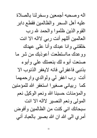 اله وصحبه أجمعين وسخرلنا بالصلاة 
عليه أهل السحر والظالمين فقطع دابر 
القوم الذين ظلموا والحمد لله رب 
العالمين أللهم أنت ربي لااله الا انت 
خلقتني وانا عبدك وأنا على عهدك 
ووعدك مااستطعت أعوذبك من شر ما 
صنعت أبوء لك بنعمتك علي وأبوء 
بذنبي فاغفرلي فانه لايغفر الذنوب الا 
أنت رب اغفر لي ولوالدي وارحمهما 
كما ربياني صغيرا استغفر الله للمؤمنين 
والمؤمنات حسبنا الله ونعم الوكيل نعم 
المولى ونعم النصير لااله الا انت 
سبحانك اني كنت من الظالمين وأفوض 
أمري الى الله ان الله بصير بالعباد أني 
11 
 