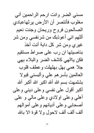 مسني الضر وانت ارحم الراحمين أني 
مغلوب فأنتصر أن الأرض يرثهاعبادي 
الصالحون فروح وريحان وجنت نعيم 
أللهم اني أعوذبك من شرنفسي ومن شر 
غيري ومن شر كل دابة أنت أخذ 
بناصيتها ان رب على صراط مستقيم 
فكن ياالهي كاشف الضر والبلاء بهي 
جلا همي بهل بهلهلت وعطف قلوب 
العالمين بأسرهم علي وألبسني قبولا 
بشلمهت بسم الله ألله اكبر الله أكبر ألله 
أكبر أقول على نفسي وعلى ديني وعلى 
أهلي وعلى اولادي وعلى مالي و على 
أصحابي وعلى أديانهم وعلى أموالهم 
ألف ألف ألف لاحول ولا قوة الا بالله 
12 
 