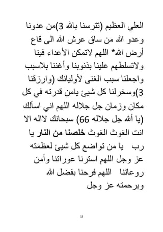 العلي العظيم )تترسنا بالله 3(من عدونا 
وعدو الله من ساق عرش الله الى قاع 
أرض الله* اللهم لاتمكن الأعداء فينا 
ولاتسلطهم علينا بذنوبنا وأغننا بلاسبب 
واجعلنا سبب الغنى لأوليائك )وارزقنا 
3(وسخرلنا كل شيئ يامن قدرته في كل 
مكان وزمان جل جلاله اللهم اني اسألك 
)يا ألله جل جلاله 66 ( سبحانك لااله الا 
انت الغوث الغوث خلصنا من النار يا 
رب يا من تواضع كل شيئ لعظمته 
عز وجل اللهم استرنا عوراتنا وأمن 
روعاتنا اللهم فرحنا بفضل الله 
وبرحمته عز وجل 
13 
 