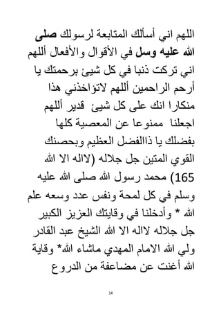 اللهم اني أسألك المتابعة لرسولك صلى 
الله عليه وسل في الأقوال والأفعال أللهم 
اني تركت ذنبا في كل شيئ برحمتك يا 
أرحم الراحمين أللهم لاتؤاخذني هذا 
منكارا انك على كل شيئ قدير أللهم 
اجعلنا ممنوعا عن المعصية كلها 
بفضلك يا ذاالفضل العظيم وبحصنك 
القوي المتين جل جلاله )لااله الا الله 
561 ( محمد رسول الله صلى الله عليه 
وسلم في كل لمحة ونفس عدد وسعه علم 
الله * وأدخلنا في وقايتك العزيز الكبير 
جل جلاله لااله الا الله الشيخ عبد القادر 
ولي الله الامام المهدي ماشاء الله* وقاية 
الله أغنت عن مضاعفة من الدروع 
14 
 