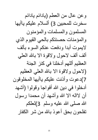 وعن عال من العطم )يادائم يادائم 
سخرت للمحبين 3( ألسلام عليكم ياأيها 
المسلمون والمسلمات والمؤمنون 
والمؤمنات حصنتكم بالحي القيوم الذي 
لايموت أبدا ودفعت عنكم السوء بألف 
ألف ألف لاحول ولاقوة الا بالله العلي 
العظيم أللهم أدخلنا في كنز الجنة 
)لاحول ولاقوة الا بالله العلي العظيم 
7(دعوت وأذنت عليكم ياأيها المخلوقون 
أدخلوا في دين الله أفواجا وقولوا )أشهد 
أن لااله الا الله وأشهد أن محمدا رسول 
الله صلى الله عليه وسلم 3(لعلكم 
تفلحون بحق أعوذ بالله من شر الكفار 
15 
 