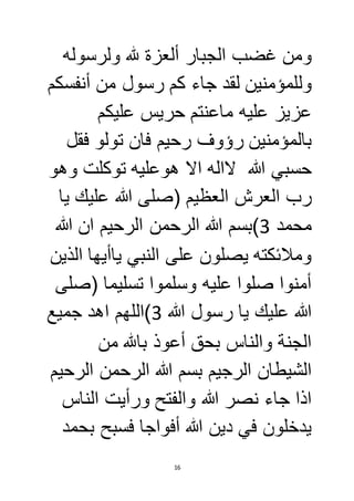 ومن غضب الجبار ألعزة لله ولرسوله 
وللمؤمنين لقد جاء كم رسول من أنفسكم 
عزيز عليه ماعنتم حريس عليكم 
بالمؤمنين رؤوف رحيم فان تولو فقل 
حسبي الله لااله الا هوعليه توكلت وهو 
رب العرش العظيم )صلى الله عليك يا 
محمد 3(بسم الله الرحمن الرحيم ان الله 
وملائكته يصلون على النبي ياأيها الذين 
أمنوا صلوا عليه وسلموا تسليما )صلى 
الله عليك يا رسول الله 3(اللهم اهد جميع 
الجنة والناس بحق أعوذ بالله من 
الشيطان الرجيم بسم الله الرحمن الرحيم 
اذا جاء نصر الله والفتح ورأيت الناس 
يدخلون في دين الله أفواجا فسبح بحمد 
16 
 