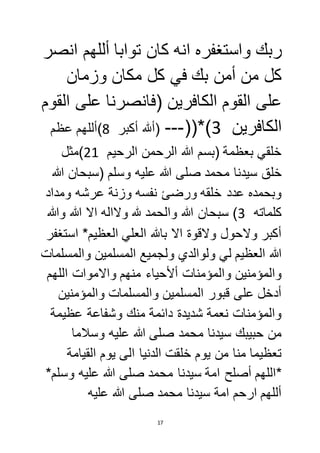 ربك واستغفره انه كان توابا أللهم انصر 
كل من أمن بك في كل مكان وزمان 
على القوم الكافرين )فانصرنا على القوم 
الكافرين 3(*))--- )ألله أكبر 8(أللهم عظم 
خلقي بعظمة )بسم الله الرحمن الرحيم 15 (مثل 
خلق سيدنا محمد صلى الله عليه وسلم )سبحان الله 
وبحمده عدد خلقه ورضئ نفسه وزنة عرشه ومداد 
كلماته 3( سبحان الله والحمد لله ولااله الا الله والله 
أكبر ولاحول ولاقوة الا بالله العلي العظيم* استغفر 
الله العظيم لي ولوالدي ولجميع المسلمين والمسلمات 
والمؤمنين والمؤمنات ألأحياء منهم والاموات اللهم 
أدخل على قبور المسلمين والمسلمات والمؤمنين 
والمؤمنات نعمة شديدة دائمة منك وشفاعة عظيمة 
من حبيبك سيدنا محمد صلى الله عليه وسلاما 
تعظيما منا من يوم خلقت الدنيا الى يوم القيامة 
*اللهم أصلح امة سيدنا محمد صلى الله عليه وسلم* 
أللهم ارحم امة سيدنا محمد صلى الله عليه 
17 
 