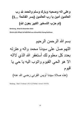 وعلى اله وصحبه وبارك وسلم والحمد لله رب 
) العالمين أمين يا رب العالمين )بسر الفاتحة ... 1 
)تم حزب التسخير الكبير بعون الله( 
19 
Bandung, Ahad 31 Desember 2012 
Ditulis oleh Alfaqir Ila fadhlillah wa rohmatillah Aseng Budiman 
بسم الله الرحمن الرحيم 
اللهم صل على سيدنا محمد واله وعترته 
بعدد كل معلوم لك أستغفر الله الذي لااله 
الا هو الحي القيوم واتوب اليه يا حي يا 
قيوم 
)هذه صلاة سيدنا أويس القرني رضي الله عنه( 
Bandung, Ahad 3 Februari 2013 (22 Robiul Awwal 1434 H) 
