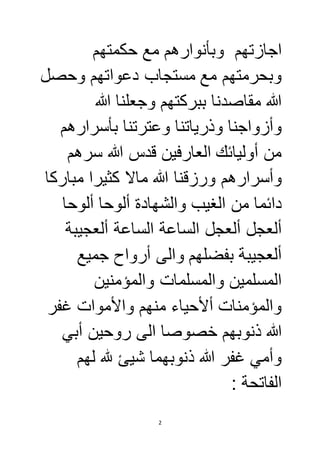 اجازتهم وبأنوارهم مع حكمتهم 
وبحرمتهم مع مستجاب دعواتهم وحصل 
الله مقاصدنا ببركتهم وجعلنا الله 
وأزواجنا وذرياتنا وعترتنا بأسرارهم 
من أوليائك العارفين قدس الله سرهم 
وأسرارهم ورزقنا الله مالا كثيرا مباركا 
دائما من الغيب والشهادة ألوحا ألوحا 
ألعجل ألعجل الساعة الساعة ألعجيبة 
ألعجيبة بفضلهم والى أرواح جميع 
المسلمين والمسلمات والمؤمنين 
والمؤمنات ألأحياء منهم والأموات غفر 
الله ذنوبهم خصوصا الى روحين أبي 
وأمي غفر الله ذنوبهما شيئ لله لهم 
الفاتحة : 
2 
 
