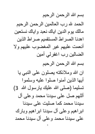 بسم الله الرحمن الرحيم 
الحمد لله رب العالمين الرحمن الرحيم 
مالك يوم الدين اياك نعبد واياك نستعين 
اهدنا الصراط المستقميم صراط الذين 
أنعمت عليهم غير المغضوب عليهم ولا 
الضالين رب اغفرلي أمين 
بسم الله الرحمن الرحيم 
ان الله وملائكته يصلون على النبي يا 
أيها الذين أمنوا صلوا عليه وسلموا 
) تسليما )صلى الله عليك يارسول الله 3 
أللهم صل على سيدنا محمد وعلى أل 
سيدنا محمد كما صليت على سيدنا 
ابراهيم وعلى أل سيدنا ابراهيم وبارك 
على سيدنا محمد وعلى أل سيدنا محمد 
3 
 
