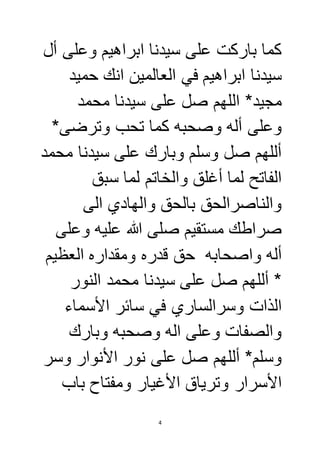 كما باركت على سيدنا ابراهيم وعلى أل 
سيدنا ابراهيم في العالمين انك حميد 
مجيد* اللهم صل على سيدنا محمد 
وعلى أله وصحبه كما تحب وترضى* 
أللهم صل وسلم وبارك على سيدنا محمد 
الفاتح لما أغلق والخاتم لما سبق 
والناصرالحق بالحق والهادي الى 
صراطك مستقيم صلى الله عليه وعلى 
أله واصحابه حق قدره ومقداره العظيم 
* أللهم صل على سيدنا محمد النور 
الذات وسرالساري في سائر الأسماء 
والصفات وعلى اله وصحبه وبارك 
وسلم* أللهم صل على نور الأنوار وسر 
الأسرار وترياق الأغيار ومفتاح باب 
4 
 