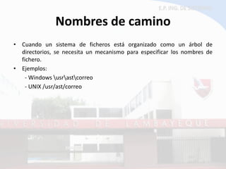 Nombres de camino 
•Cuando un sistema de ficheros está organizado como un árbol de directorios, se necesita un mecanismo para especificar los nombres de fichero. 
•Ejemplos: 
- Windows usrastcorreo 
- UNIX /usr/ast/correo  