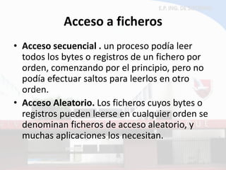 Acceso a ficheros 
•Acceso secuencial . un proceso podía leer todos los bytes o registros de un fichero por orden, comenzando por el principio, pero no podía efectuar saltos para leerlos en otro orden. 
•Acceso Aleatorio. Los ficheros cuyos bytes o registros pueden leerse en cualquier orden se denominan ficheros de acceso aleatorio, y muchas aplicaciones los necesitan.  