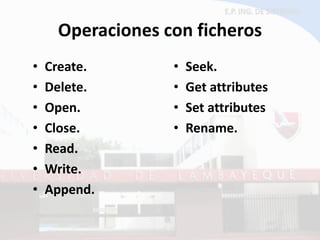 Operaciones con ficheros 
•Create. 
•Delete. 
•Open. 
•Close. 
•Read. 
•Write. 
•Append. 
•Seek. 
•Get attributes 
•Set attributes 
•Rename.  