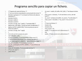 Programa sencillo para copiar un fichero. 
•/* Programa de copia de ficheros. */ 
•/* Con una mínima comprobación y comunicación de errores */ 
•#include <sys/types.h> /* se incluyen los ficheros de cabecera necesarios */ 
•#include <fcntl.h> 
•#include <stdlib.h> 
•#include <unistd.h> 
•int main ( int argc, char * argv[]) ; /* prototipo ANSI */ 
•#define BUF_SIZE 4096 /* tamaño de bufer de 4096 bytes */ 
•#define OUTPUT_MODE 0700 /* bits de proteccion para el fichero de salida */ 
•int main ( int argc, char * argv[]) 
•{ 
•int in_fd, out_fd, rd_count, wt_count ; 
•char buffer[BUF_SIZE] ; 
•if (argc != 3) exit(1) ; /* error de sintaxis si argc no es 3 */ 
•/* Abre el fichero de entrada y crea el fichero de salida */ 
•in_fd = open(argv[1], O_RONLY) ; /* abre el fichero de origen */ 
•if (in_fd < 0) exit(2) ; /* si no se puede terminar */ 
•out_fd = creat(argv[2], OUTPUT_MODE) ; /* crea el fichero de destino */ 
•if (out_df < 0) exit(3) ; /* si no se puede terminar */ 
•/* bucle de copia */ 
•while (TRUE) { 
•rd_count = read(in_fd, buffer, BUF_SIZE) ; /* lee bloque de datos */ 
•if (rd_count <= 0) break ; /* si fin de fichero o error, salir del bucle */ 
•wr_count = write(out_fd, buffer, rd_count) ; /* escribe datos */ 
•if (wt_count <= 0) exit(4) ; /* wt_count <= 0 es un error */ 
•} 
•/* Cierra los ficheros */ 
•close(in_fd) ; 
•close(out_fd) ; 
•if (rd_count) == 0) 
•exit(0) ; /* no hubo error en la ultima lectura */ 
•else 
•exit(5) ; /* hubo un error en la ultima lectura */  