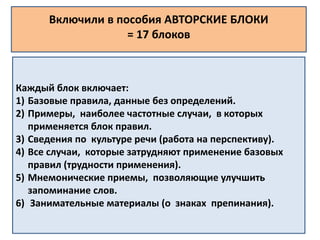 Включили в пособия АВТОРСКИЕ БЛОКИ 
= 17 блоков 
Каждый блок включает: 
1) Базовые правила, данные без определений. 
2) Примеры, наиболее частотные случаи, в которых 
применяется блок правил. 
3) Сведения по культуре речи (работа на перспективу). 
4) Все случаи, которые затрудняют применение базовых 
правил (трудности применения). 
5) Мнемонические приемы, позволяющие улучшить 
запоминание слов. 
6) Занимательные материалы (о знаках препинания). 
 