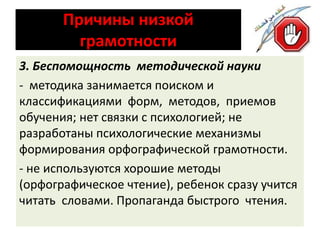 Причины низкой 
грамотности 
3. Беспомощность методической науки 
- методика занимается поиском и 
классификациями форм, методов, приемов 
обучения; нет связки с психологией; не 
разработаны психологические механизмы 
формирования орфографической грамотности. 
- не используются хорошие методы 
(орфографическое чтение), ребенок сразу учится 
читать словами. Пропаганда быстрого чтения. 
 