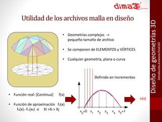 Introducción al entorno FreeCAD 
Diseño de geometrías 3D 
Utilidad de los archivos malla en diseño 
• Geometrías complejas -> 
pequeño tamaño de archivo 
• Se componen de ELEMENTOS y VÉRTICES 
• Cualquier geometría, plana o curva 
• Función real: [Continua] f(x) 
• Función de aproximación fa(x) 
fa(x) = fi-j(xt) si Xi >Xt > Xj 
e(x) 
Definido en Incrementos 
 