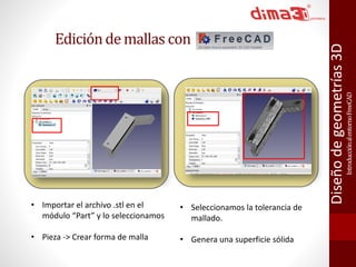 Introducción al entorno FreeCAD 
Diseño de geometrías 3D 
Edición de mallas con 
• Importar el archivo .stl en el 
módulo “Part” y lo seleccionamos 
• Pieza -> Crear forma de malla 
• Seleccionamos la tolerancia de 
mallado. 
• Genera una superficie sólida 
 