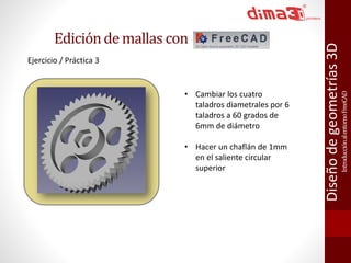 Introducción al entorno FreeCAD 
Diseño de geometrías 3D 
Ejercicio / Práctica 3 
• Cambiar los cuatro 
taladros diametrales por 6 
taladros a 60 grados de 
6mm de diámetro 
• Hacer un chaflán de 1mm 
en el saliente circular 
superior 
Edición de mallas con 
 