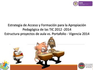 Estrategia de Acceso y Formación para la Apropiación 
Pedagógica de las TIC 2012 -2014 
Estructura proyectos de aula vs. Portafolio - Vigencia 2014 
 