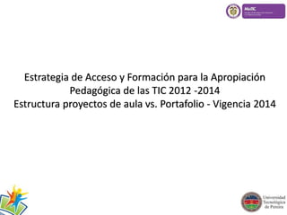 Estrategia de Acceso y Formación para la Apropiación 
Pedagógica de las TIC 2012 -2014 
Estructura proyectos de aula vs. Portafolio - Vigencia 2014 
 