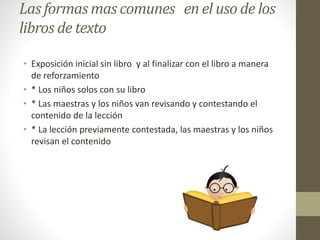 Las formas mas comunes en el uso de los
libros de texto
• Exposición inicial sin libro y al finalizar con el libro a manera
de reforzamiento
• * Los niños solos con su libro
• * Las maestras y los niños van revisando y contestando el
contenido de la lección
• * La lección previamente contestada, las maestras y los niños
revisan el contenido
 