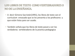 LOSLIBROSDE TEXTO COMOVERTEBRADORESO
NODE LAENSEÑANZA.
• A decir Gimeno Sacristán(1991), los libros de texto son el
curriculum envasado que se les presenta a los profesores y
que están listos para ser usado.
• También señala que los libros de texto pasan a ser los
verdaderos vertebradores de la practica pedagogica
 
