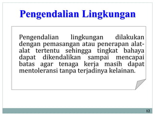 Pengendalian Lingkungan
12
Pengendalian lingkungan dilakukan
dengan pemasangan atau penerapan alat-
alat tertentu sehingga tingkat bahaya
dapat dikendalikan sampai mencapai
batas agar tenaga kerja masih dapat
mentoleransi tanpa terjadinya kelainan.
 
