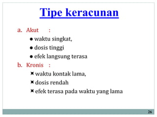 Tipe keracunan
a. Akut :
 waktu singkat,
 dosis tinggi
 efek langsung terasa
b. Kronis :
waktu kontak lama,
dosis rendah
efek terasa pada waktu yang lama
26
 