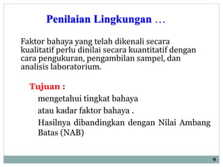 Penilaian Lingkungan …
Tujuan :
mengetahui tingkat bahaya
atau kadar faktor bahaya .
Hasilnya dibandingkan dengan Nilai Ambang
Batas (NAB)
9
Faktor bahaya yang telah dikenali secara
kualitatif perlu dinilai secara kuantitatif dengan
cara pengukuran, pengambilan sampel, dan
analisis laboratorium.
 