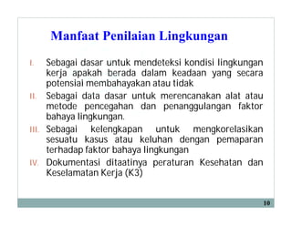 Manfaat Penilaian Lingkungan
I. Sebagai dasar untuk mendeteksi kondisi lingkungan
kerja apakah berada dalam keadaan yang secara
potensial membahayakan atau tidak
II. Sebagai data dasar untuk merencanakan alat atau
metode pencegahan dan penanggulangan faktor
bahaya lingkungan.
III. Sebagai kelengkapan untuk mengkorelasikan
sesuatu kasus atau keluhan dengan pemaparan
terhadap faktor bahaya lingkungan
IV. Dokumentasi ditaatinya peraturan Kesehatan dan
Keselamatan Kerja (K3)
10
 