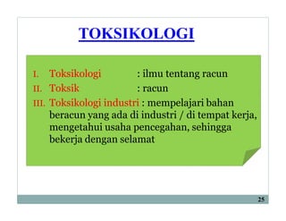 TOKSIKOLOGI
I. Toksikologi : ilmu tentang racun
II. Toksik : racun
III. Toksikologi industri : mempelajari bahan
beracun yang ada di industri / di tempat kerja,
mengetahui usaha pencegahan, sehingga
bekerja dengan selamat
25
 