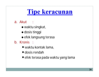 Tipe keracunan
a. Akut :
 waktu singkat,
 dosis tinggi
 efek langsung terasa
b. Kronis :
waktu kontak lama,
dosis rendah
efek terasa pada waktu yang lama
26
 