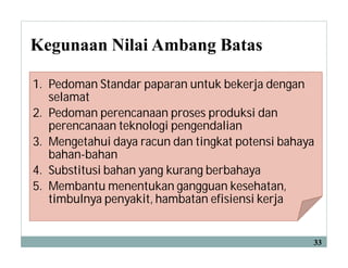 Kegunaan Nilai Ambang Batas
33
1. Pedoman Standar paparan untuk bekerja dengan
selamat
2. Pedoman perencanaan proses produksi dan
perencanaan teknologi pengendalian
3. Mengetahui daya racun dan tingkat potensi bahaya
bahan-bahan
4. Substitusi bahan yang kurang berbahaya
5. Membantu menentukan gangguan kesehatan,
timbulnya penyakit, hambatan efisiensi kerja
 