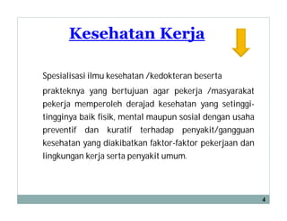 Kesehatan Kerja
Spesialisasi ilmu kesehatan /kedokteran beserta
prakteknya yang bertujuan agar pekerja /masyarakat
pekerja memperoleh derajad kesehatan yang setinggi-
tingginya baik fisik, mental maupun sosial dengan usaha
preventif dan kuratif terhadap penyakit/gangguan
kesehatan yang diakibatkan faktor-faktor pekerjaan dan
lingkungan kerja serta penyakit umum.
4
 