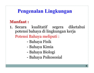 Pengenalan Lingkungan
Manfaat :
1. Secara kualitatif segera diketahui
potensi bahaya di lingkungan kerja
Potensi Bahaya meliputi :
- Bahaya Fisik
- Bahaya Kimia
- Bahaya Biologi
- Bahaya Psikososial
8
 